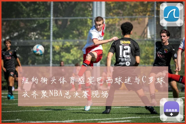 纽约街头体育盛宴巴西球迷与C罗球衣齐聚NBA总决赛现场