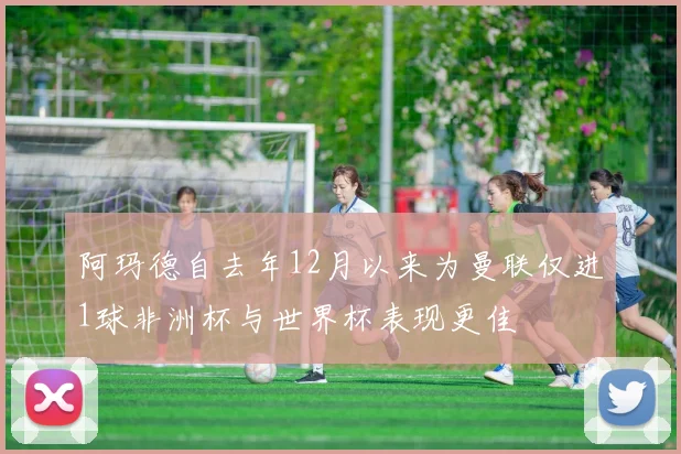 阿玛德自去年12月以来为曼联仅进1球非洲杯与世界杯表现更佳