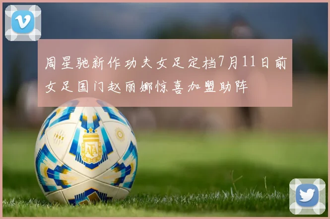 周星驰新作功夫女足定档7月11日前女足国门赵丽娜惊喜加盟助阵