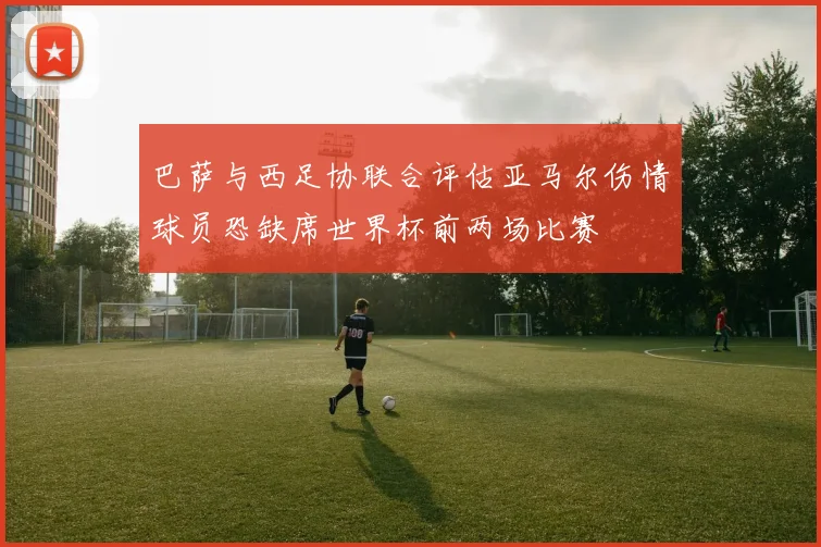 巴萨与西足协联合评估亚马尔伤情球员恐缺席世界杯前两场比赛
