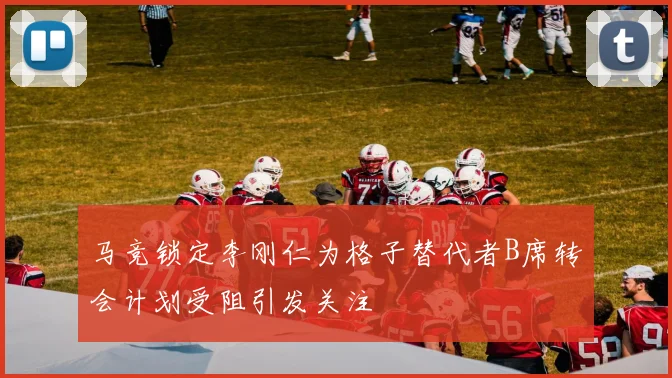 马竞锁定李刚仁为格子替代者B席转会计划受阻引发关注