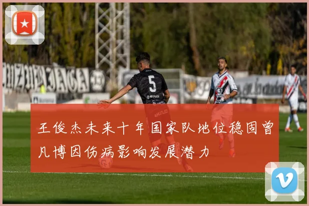王俊杰未来十年国家队地位稳固曾凡博因伤病影响发展潜力