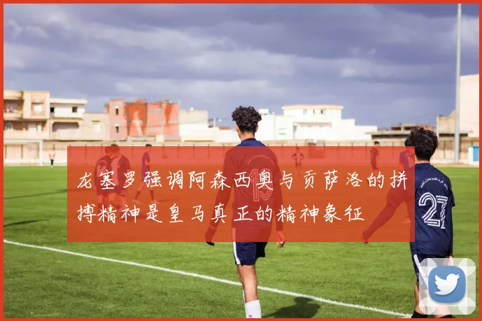 龙塞罗强调阿森西奥与贡萨洛的拼搏精神是皇马真正的精神象征