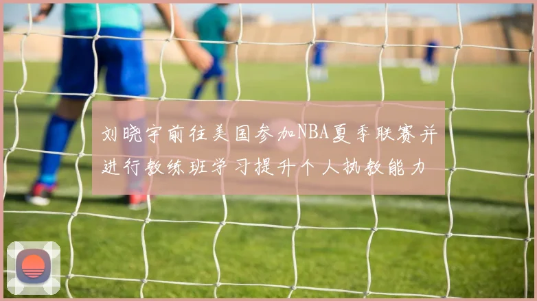 刘晓宇前往美国参加NBA夏季联赛并进行教练班学习提升个人执教能力