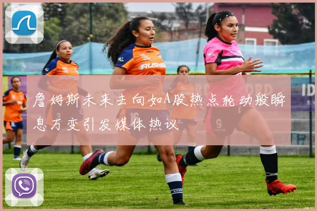 詹姆斯未来去向如A股热点轮动般瞬息万变引发媒体热议