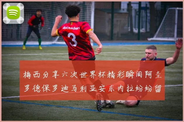 梅西分享六次世界杯精彩瞬间阿圭罗德保罗迪马利亚安东内拉纷纷留言互动