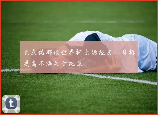 长友佑都谈世界杯出场经历：目标更高不满足于纪录