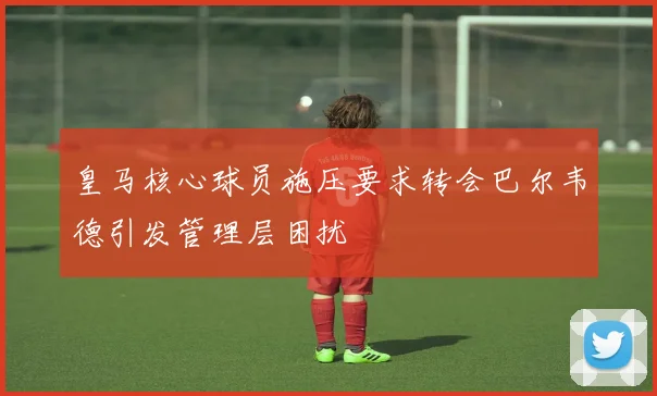 皇马核心球员施压要求转会巴尔韦德引发管理层困扰