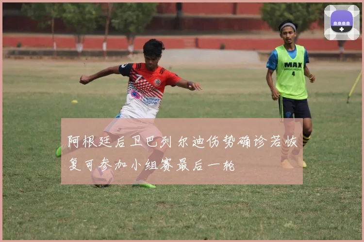阿根廷后卫巴列尔迪伤势确诊若恢复可参加小组赛最后一轮