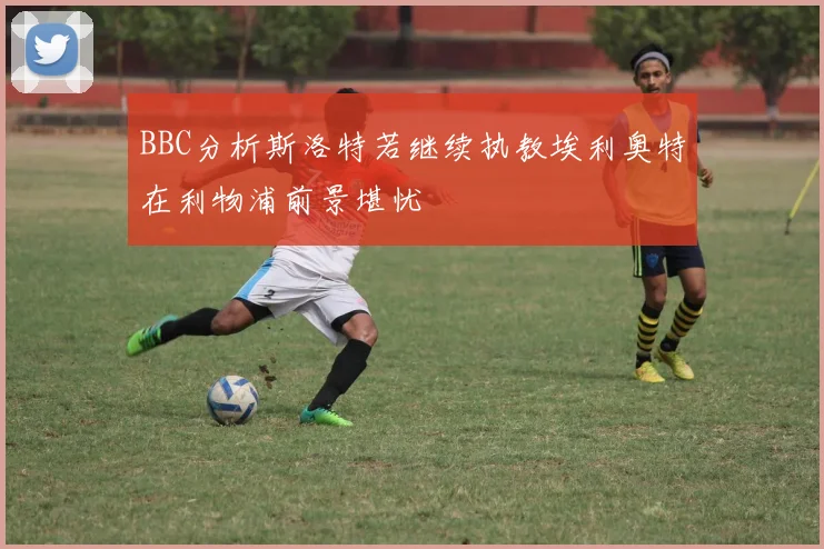 BBC分析斯洛特若继续执教埃利奥特在利物浦前景堪忧