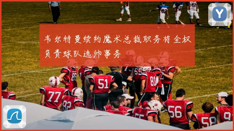 韦尔特曼续约魔术总裁职务将全权负责球队选帅事务