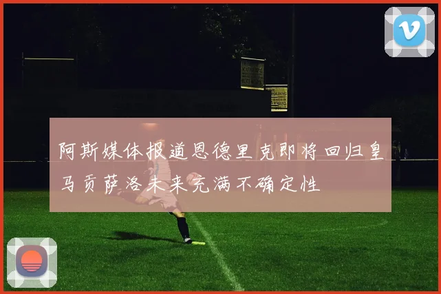 阿斯媒体报道恩德里克即将回归皇马贡萨洛未来充满不确定性