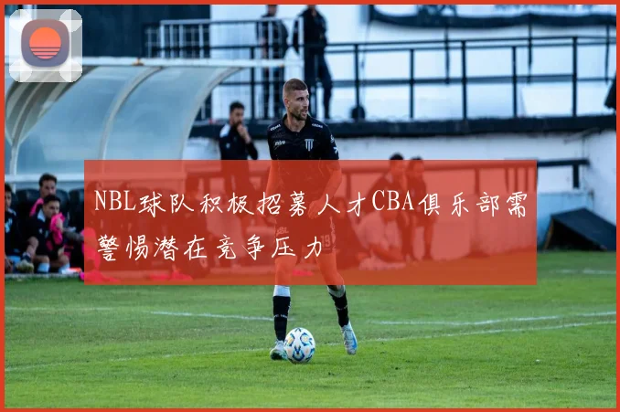 NBL球队积极招募人才CBA俱乐部需警惕潜在竞争压力