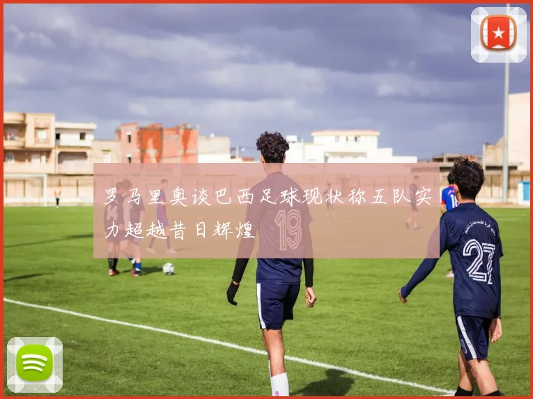 罗马里奥谈巴西足球现状称五队实力超越昔日辉煌