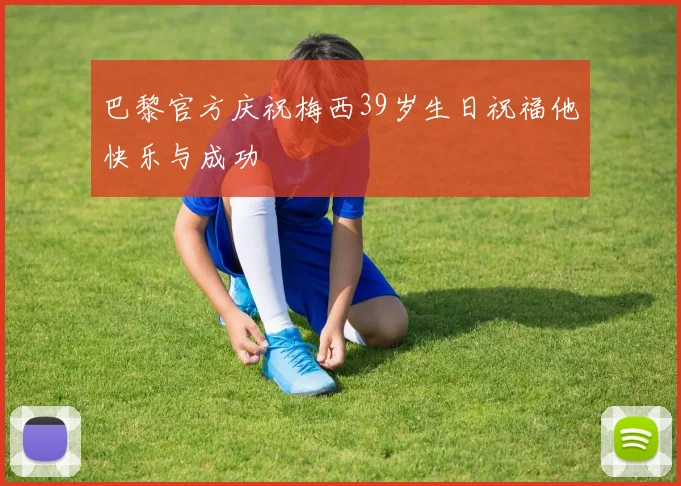 巴黎官方庆祝梅西39岁生日祝福他快乐与成功