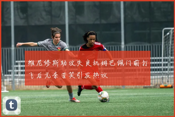 维尼修斯助攻失良机姆巴佩门前打飞后无奈苦笑引发热议