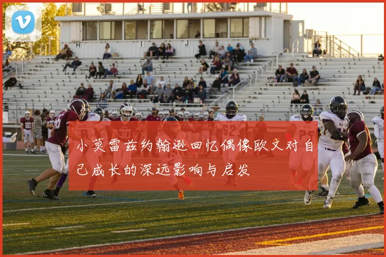 小莫雷兹约翰逊回忆偶像欧文对自己成长的深远影响与启发