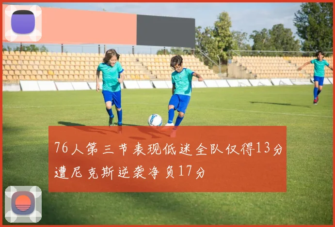 76人第三节表现低迷全队仅得13分遭尼克斯逆袭净负17分